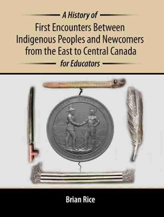 A History of First Encounters between Indigenous Peoples and Newcomers from the East to Central Canada for Educators by Brian Rice 9781465290250
