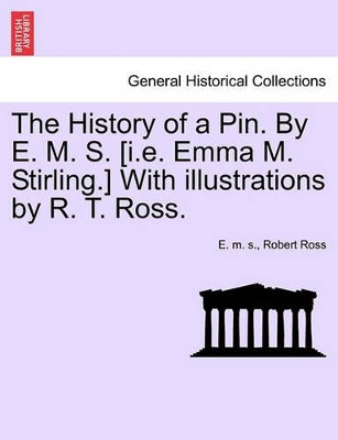 The History of a Pin. by E. M. S. [I.E. Emma M. Stirling.] with Illustrations by R. T. Ross. by E M S 9781241215255