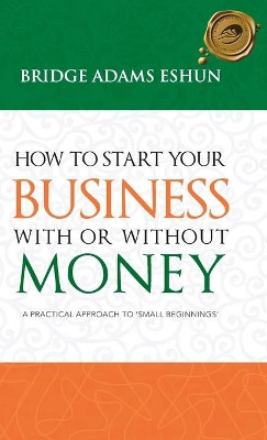 How to Start Your Business with or Without Money: A Practical Approach to 'Small Beginnings' by Bridge Adams Eshun 9781490712024