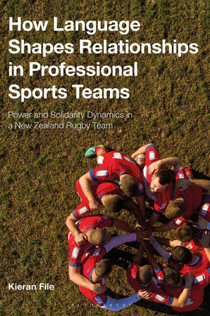 How Language Shapes Relationships in Professional Sports Teams: Power and Solidarity Dynamics in a New Zealand Rugby Team by Dr Kieran File 9781350044241