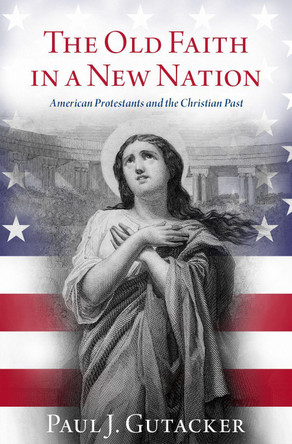 The Old Faith in a New Nation: American Protestants and the Christian Past by Paul J. Gutacker 9780197639146