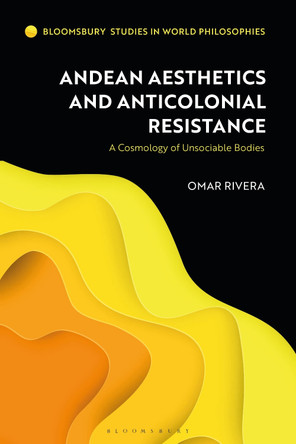 Andean Aesthetics and Anticolonial Resistance: A Cosmology of Unsociable Bodies by Omar Rivera 9781350273221