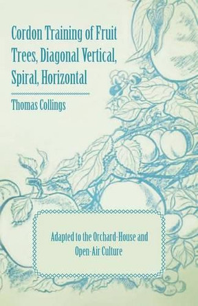 Cordon Training of Fruit Trees, Diagonal Vertical, Spiral, Horizontal - Adapted to the Orchard-House and Open-Air Culture by Thomas Collings 9781409711124