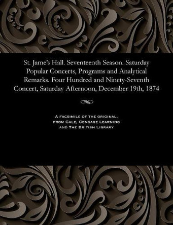 St. Jame's Hall. Seventeenth Season. Saturday Popular Concerts, Programs and Analytical Remarks. Four Hundred and Ninety-Seventh Concert, Saturday Afternoon, December 19th, 1874 by Various 9781535811286