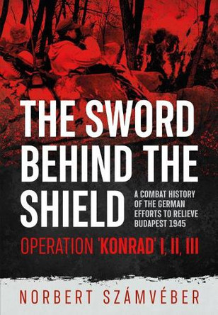 The Sword Behind the Shield: A Combat History of the German Efforts to Relieve Budapest 1945 - Operation 'Konrad' I, III, III by Norbert Szamveber 9781914059247