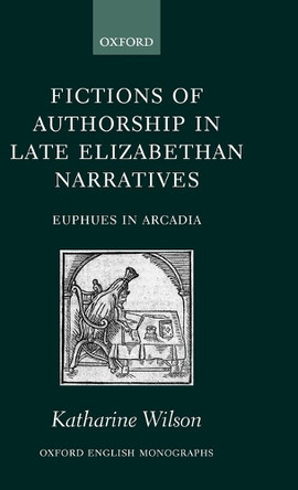 Fictions of Authorship in Late Elizabethan Narratives: Euphues in Arcadia by Katharine Wilson 9780199252534