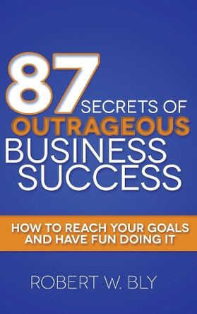 87 Secrets of Outrageous Business Success: How to Reach Your Goals and Have Fun Doing It by Robert W Bly 9781614489023