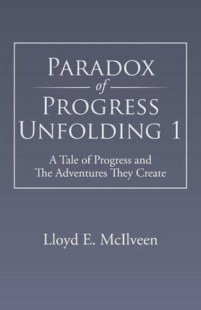 Paradox of Progress Unfolding 1: A Tale of Progress and the Adventures They Create by Lloyd E McIlveen 9781490705309