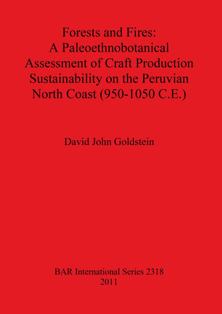 Forests and Fires: A Paleoethnobotanical Assessment of Craft Production Sustainability on the Peruvian North Coast (950-1050 C.E.) by David John Goldstein 9781407309019