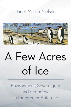 A Few Acres of Ice: Environment, Sovereignty, and "Grandeur" in the French Antarctic by Janet Martin-Nielsen 9781501772108