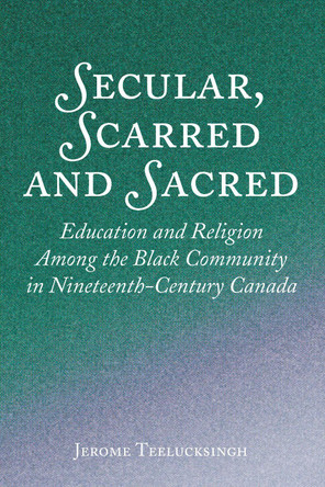 Secular, Scarred and Sacred: Education and Religion Among the Black Community in Nineteenth-Century Canada by Jerome Teelucksingh 9781433162268