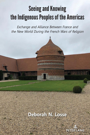 Seeing and Knowing the Indigenous Peoples of the Americas: Exchange and Alliance Between France and the New World During the French Wars of Religion by Deborah N. Losse 9781433195037