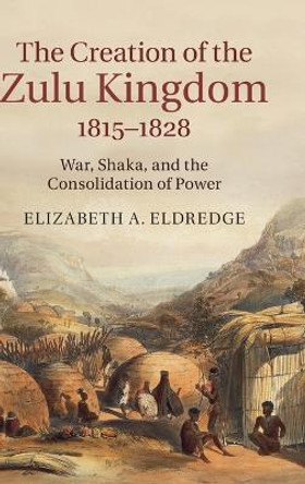 The Creation of the Zulu Kingdom, 1815-1828: War, Shaka, and the Consolidation of Power by Elizabeth A. Eldredge