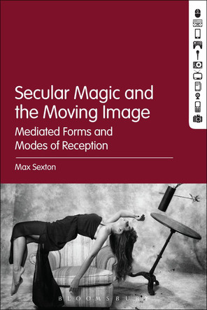 Secular Magic and the Moving Image: Mediated Forms and Modes of Reception by Max Sexton 9781501353895