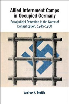 Allied Internment Camps in Occupied Germany: Extrajudicial Detention in the Name of Denazification, 1945-1950 by Andrew H. Beattie