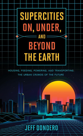Supercities On, Under, and Beyond the Earth: Housing, Feeding, Powering, and Transporting the Urban Crowds of the Future by Jeff Dondero 9781538126714