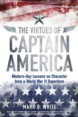 The Virtues of Captain America: Modern-Day Lessons on Character from a World War II Superhero by Mark D. White