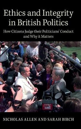 Ethics and Integrity in British Politics: How Citizens Judge their Politicians' Conduct and Why It Matters by Nicholas Allen