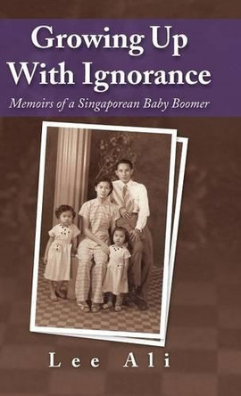 Growing Up with Ignorance: Memoirs of a Singaporean Baby Boomer by Ali Lee 9781482827347