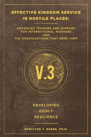 Effective Kingdom Service in Hostile Places: Advanced Training and Support for International Workers and the Organizations that Send Them: Developing Godly Resilience by Hamilton T Burke 9781735386027