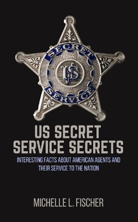 US Secret Service Secrets: Interesting Facts About American Agents And Their Service To The Nation by Michelle L Fischer 9781702916202