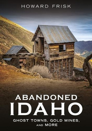 Abandoned Idaho: Ghost Towns, Gold Mines, and More by Howard Frisk 9781634995160