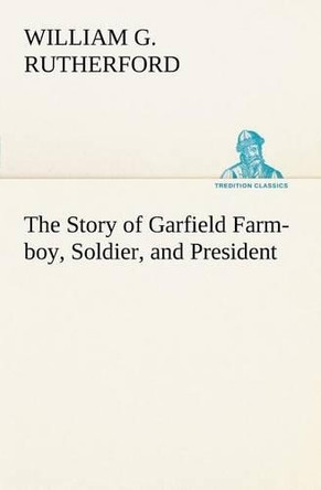 The Story of Garfield Farm-Boy, Soldier, and President by William G Rutherford 9783849166564