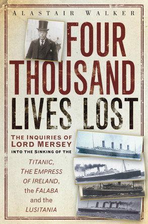 Four Thousand Lives Lost: The Inquiries of Lord Mersey Into the Sinking of the Titanic, the Empress of Ireland, the Falaba and the Lusitania by Alastair Walker 9780752465715