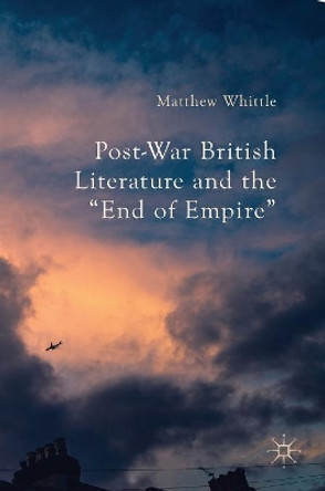 Post-War British Literature and the &quot;End of Empire&quot; by Matthew Whittle 9781137540133