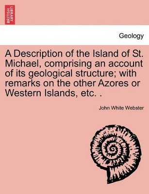 A Description of the Island of St. Michael, Comprising an Account of Its Geological Structure; With Remarks on the Other Azores or Western Islands, Etc. . by John White Webster 9781240909094