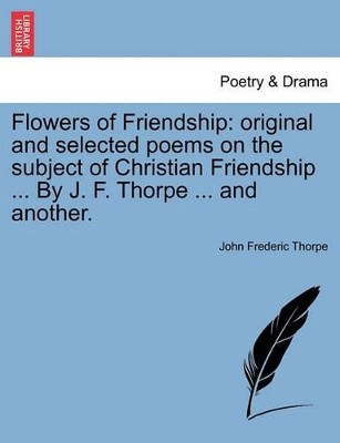 Flowers of Friendship: Original and Selected Poems on the Subject of Christian Friendship ... by J. F. Thorpe ... and Another. by John Frederic Thorpe 9781241245108