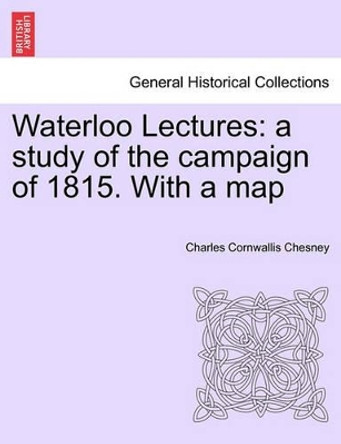 Waterloo Lectures: A Study of the Campaign of 1815. with a Map Second Edition by Charles Cornwallis Chesney 9781241449353