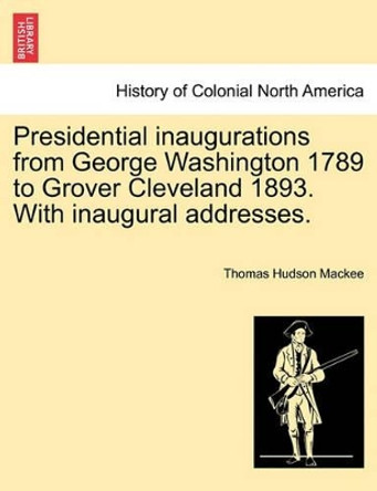 Presidential Inaugurations from George Washington 1789 to Grover Cleveland 1893. with Inaugural Addresses. by Thomas Hudson Mackee 9781241467180
