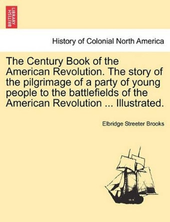 The Century Book of the American Revolution. the Story of the Pilgrimage of a Party of Young People to the Battlefields of the American Revolution ... Illustrated. by Elbridge Streeter Brooks 9781241468071