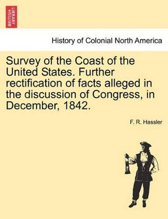 Survey of the Coast of the United States. Further Rectification of Facts Alleged in the Discussion of Congress, in December, 1842. by F R Hassler 9781241528348