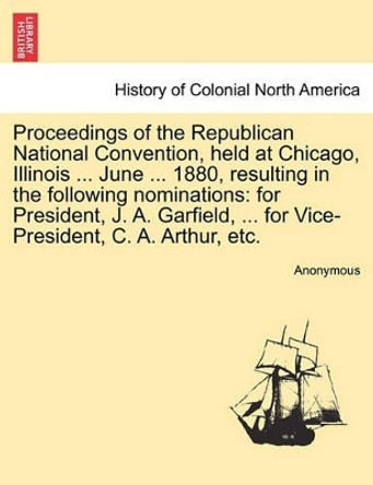 Proceedings of the Republican National Convention, Held at Chicago, Illinois ... June ... 1880, Resulting in the Following Nominations: For President, J. A. Garfield, ... for Vice-President, C. A. Arthur, Etc. by Anonymous 9781241552282