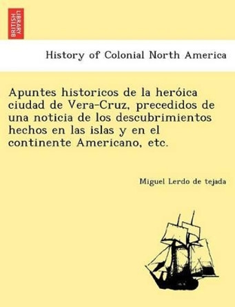 Apuntes Historicos de La Hero Ica Ciudad de Vera-Cruz, Precedidos de Una Noticia de Los Descubrimientos Hechos En Las Islas y En El Continente Americano, Etc. by Miguel Lerdo De Tejada 9781241780319