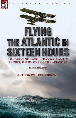 Flying the Atlantic in Sixteen Hours: the First Non-Stop Trans-Atlantic Flight, 1919 by One of the Aviators by Arthur Whitten Brown 9781782829355