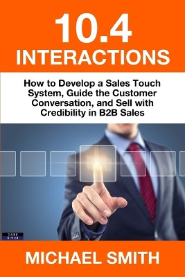 10.4 Interactions: How to Develop a Sales Touch System, Guide the Customer Conversation, and Sell with Credibility in B2B Sales by Michael Smith 9781911121350