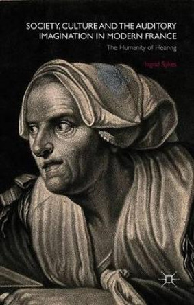 Society, Culture and the Auditory Imagination in Modern France: The Humanity of Hearing by Ingrid Sykes 9781137455345