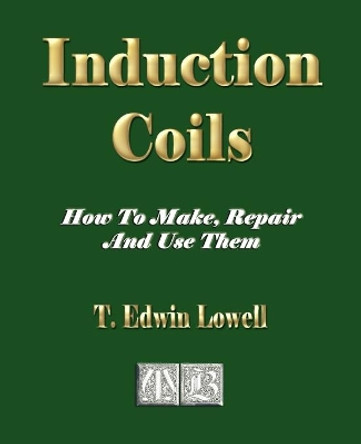 Induction Coils - How To Make, Repair And Use Them by T Edwin Lowell 9781603861007