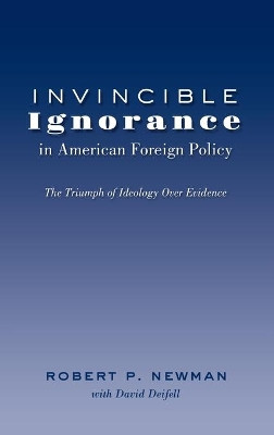 Invincible Ignorance in American Foreign Policy: The Triumph of Ideology over Evidence by Robert P. Newman 9781433121333