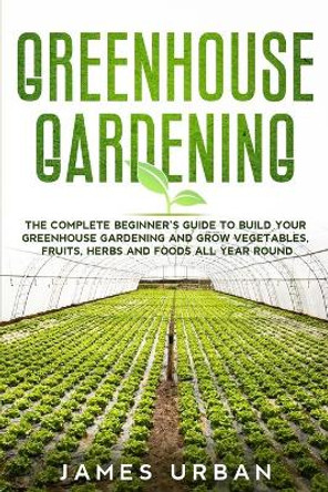 Greenhouse Gardening: The Complete Beginner's Guide to Build Your Greenhouse Gardening and Grow Vegetables, Fruits, Herbs and Foods All Year Round by James Urban 9781801886338
