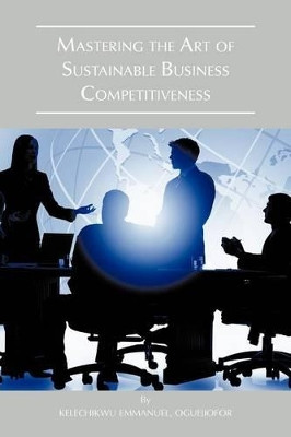 Mastering the Art of Sustainable Business Competitiveness by Emmanuel Kelechikwu Oguejiofor 9781466960282