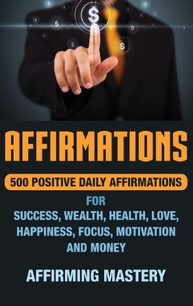 Affirmations: 500 Positive Daily Affirmations for Success, Wealth, Health, Love, Happiness, Focus, Motivation and Money by Affirming Mastery 9781647481063