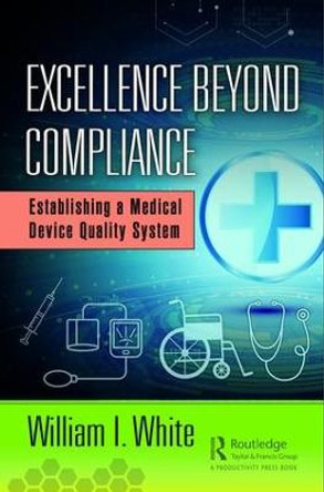 Excellence Beyond Compliance: Establishing a Medical Device Quality System by William I. White