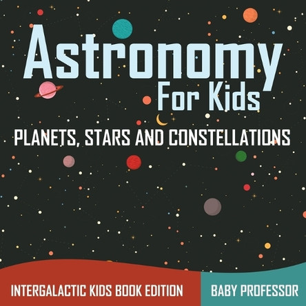 Astronomy For Kids: Planets, Stars and Constellations - Intergalactic Kids Book Edition by Baby Professor 9781683056065