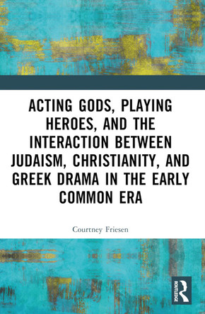 Acting Gods, Playing Heroes, and the Interaction between Judaism, Christianity, and Greek Drama in the Early Common Era by Courtney J. P. Friesen 9781032491035