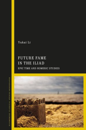 Future Fame in the Iliad: Epic Time and Homeric Studies by Dr Yukai Li 9781350239197
