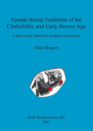 Female Burial Traditions of the Chalcolithic and Early Bronze Age: A pilot study based on modern excavations by Alice Rogers 9781407311111